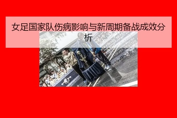 女足国家队伤病影响与新周期备战成效分析